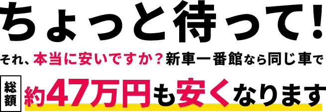 ちょっと待って。それ、本当に安いですか？新車一番館なら同じ車で総額47万円も安くなります